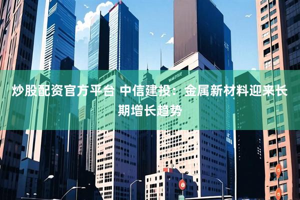 炒股配资官方平台 中信建投：金属新材料迎来长期增长趋势