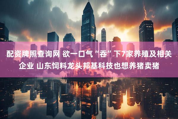 配资牌照查询网 欲一口气“吞”下7家养殖及相关企业 山东饲料龙头邦基科技也想养猪卖猪