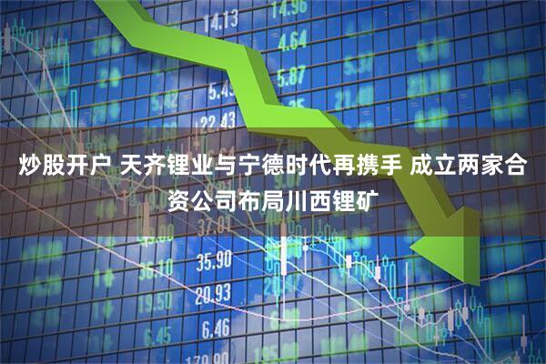 炒股开户 天齐锂业与宁德时代再携手 成立两家合资公司布局川西锂矿