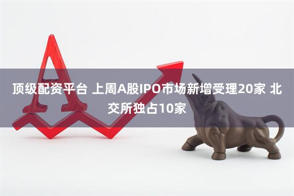 顶级配资平台 上周A股IPO市场新增受理20家 北交所独占10家