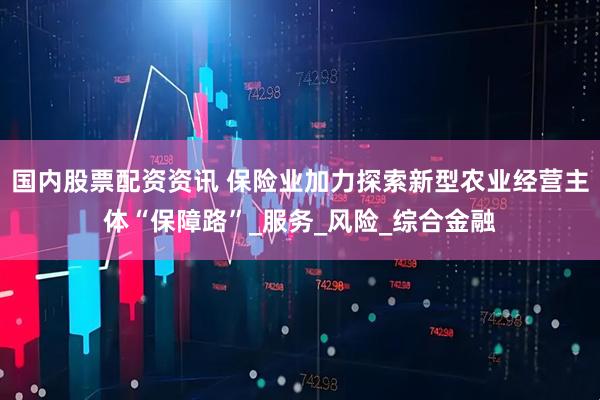 国内股票配资资讯 保险业加力探索新型农业经营主体“保障路”_服务_风险_综合金融