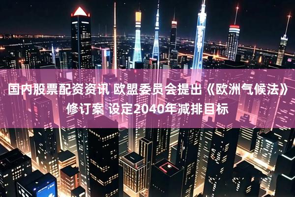 国内股票配资资讯 欧盟委员会提出《欧洲气候法》修订案 设定2040年减排目标