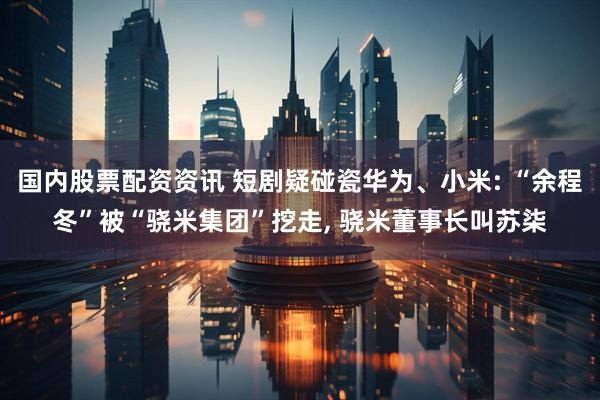 国内股票配资资讯 短剧疑碰瓷华为、小米: “余程冬”被“骁米集团”挖走, 骁米董事长叫苏柒