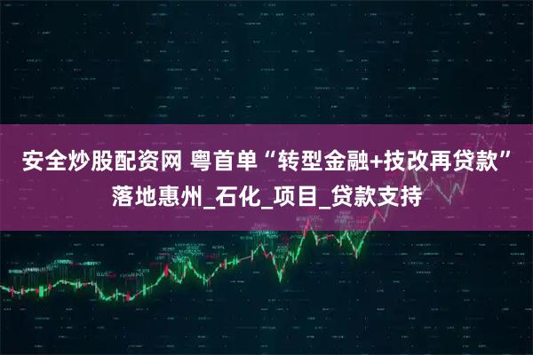安全炒股配资网 粤首单“转型金融+技改再贷款”落地惠州_石化_项目_贷款支持