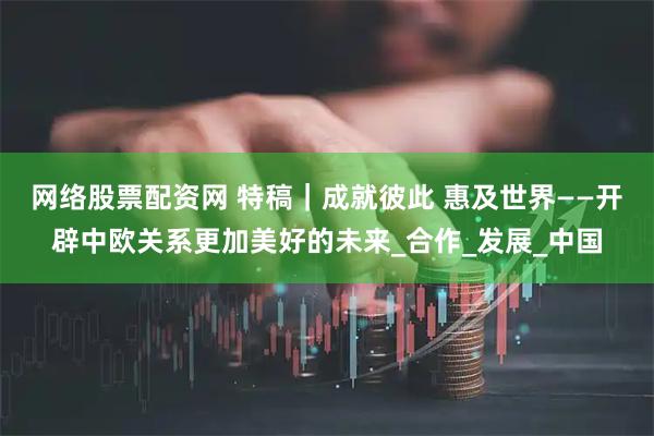网络股票配资网 特稿｜成就彼此 惠及世界——开辟中欧关系更加美好的未来_合作_发展_中国