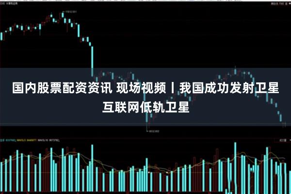 国内股票配资资讯 现场视频丨我国成功发射卫星互联网低轨卫星