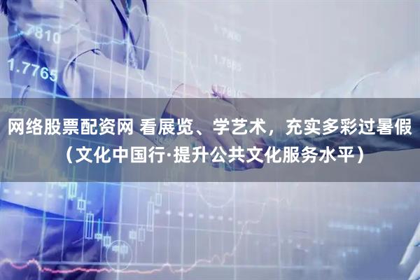 网络股票配资网 看展览、学艺术，充实多彩过暑假（文化中国行·提升公共文化服务水平）