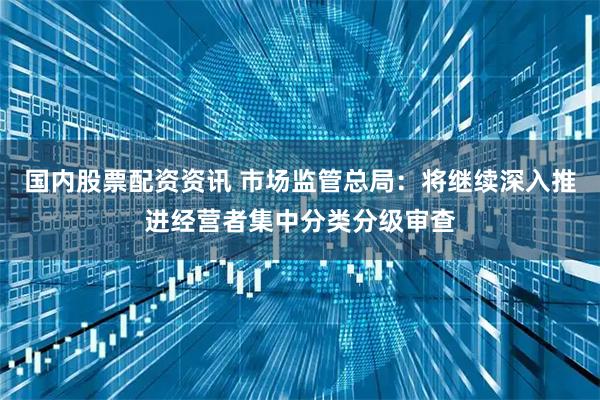 国内股票配资资讯 市场监管总局：将继续深入推进经营者集中分类分级审查