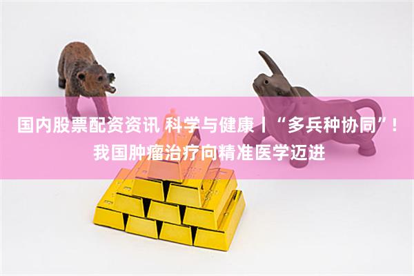 国内股票配资资讯 科学与健康丨“多兵种协同”! 我国肿瘤治疗向精准医学迈进