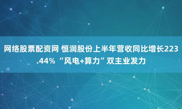 网络股票配资网 恒润股份上半年营收同比增长223.44% “风电+算力”双主业发力