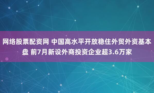 网络股票配资网 中国高水平开放稳住外贸外资基本盘 前7月新设外商投资企业超3.6万家