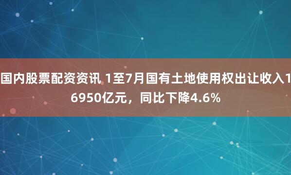 国内股票配资资讯 1至7月国有土地使用权出让收入16950亿元，同比下降4.6%