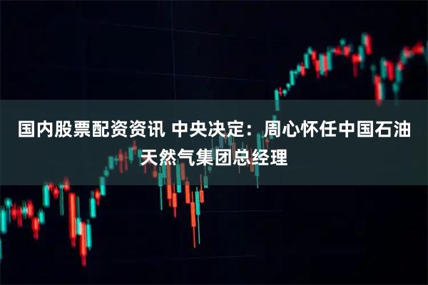 国内股票配资资讯 中央决定：周心怀任中国石油天然气集团总经理