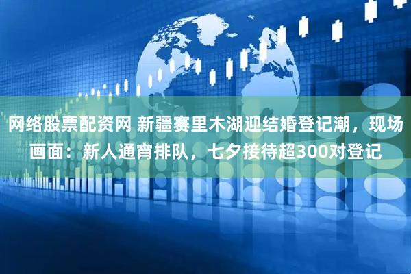 网络股票配资网 新疆赛里木湖迎结婚登记潮，现场画面：新人通宵排队，七夕接待超300对登记