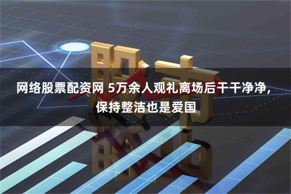 网络股票配资网 5万余人观礼离场后干干净净, 保持整洁也是爱国