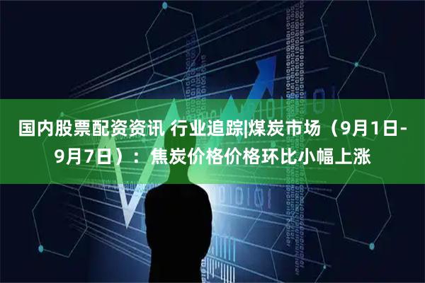 国内股票配资资讯 行业追踪|煤炭市场（9月1日-9月7日）：焦炭价格价格环比小幅上涨