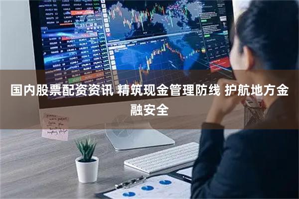 国内股票配资资讯 精筑现金管理防线 护航地方金融安全