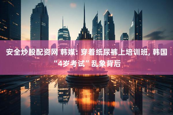 安全炒股配资网 韩媒: 穿着纸尿裤上培训班, 韩国“4岁考试”乱象背后