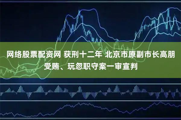 网络股票配资网 获刑十二年 北京市原副市长高朋受贿、玩忽职守案一审宣判