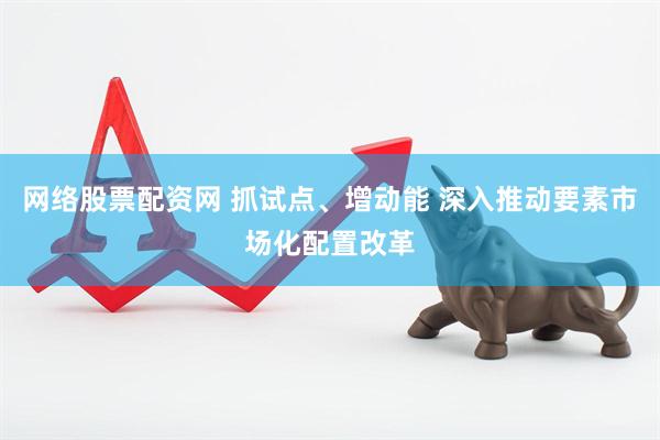 网络股票配资网 抓试点、增动能 深入推动要素市场化配置改革