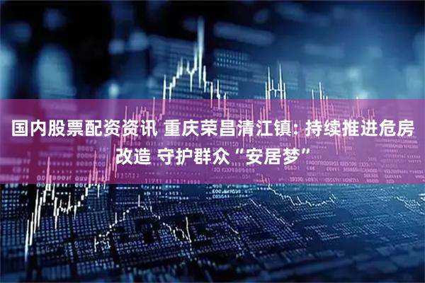国内股票配资资讯 重庆荣昌清江镇: 持续推进危房改造 守护群众“安居梦”