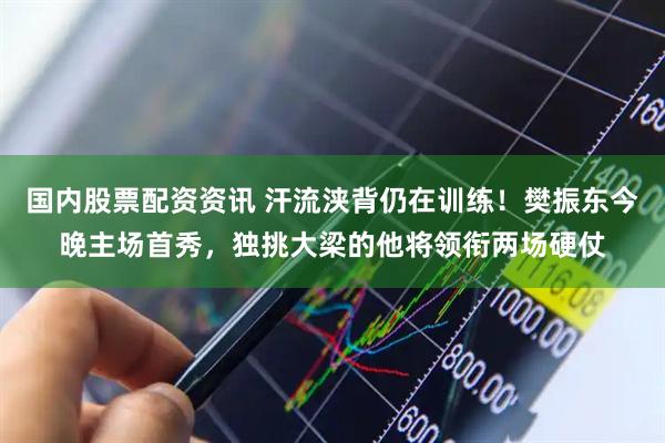 国内股票配资资讯 汗流浃背仍在训练！樊振东今晚主场首秀，独挑大梁的他将领衔两场硬仗