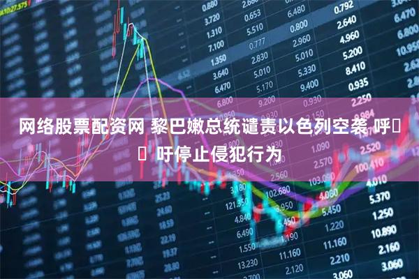 网络股票配资网 黎巴嫩总统谴责以色列空袭 呼​​吁停止侵犯行为