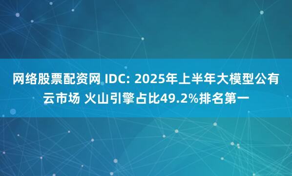 网络股票配资网 IDC: 2025年上半年大模型公有云市场 火山引擎占比49.2%排名第一
