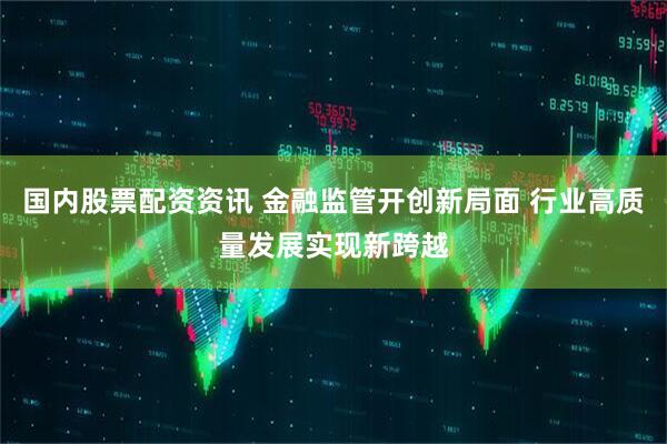国内股票配资资讯 金融监管开创新局面 行业高质量发展实现新跨越