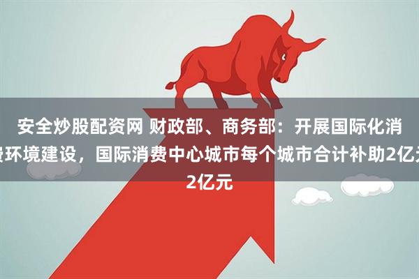 安全炒股配资网 财政部、商务部：开展国际化消费环境建设，国际消费中心城市每个城市合计补助2亿元