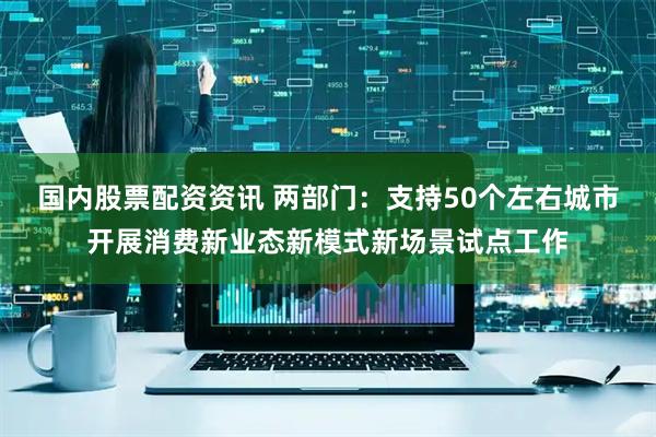 国内股票配资资讯 两部门：支持50个左右城市开展消费新业态新模式新场景试点工作