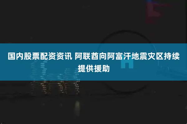 国内股票配资资讯 阿联酋向阿富汗地震灾区持续提供援助
