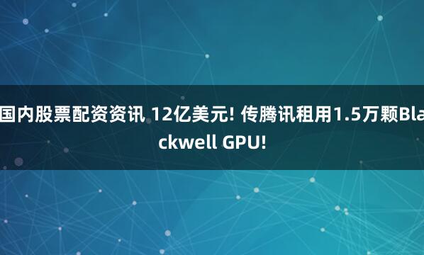 国内股票配资资讯 12亿美元! 传腾讯租用1.5万颗Blackwell GPU!