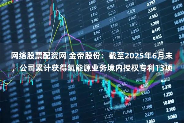 网络股票配资网 金帝股份：截至2025年6月末，公司累计获得氢能源业务境内授权专利13项