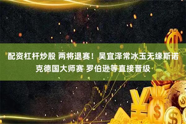 配资杠杆炒股 两将退赛！吴宜泽常冰玉无缘斯诺克德国大师赛 罗伯逊等直接晋级