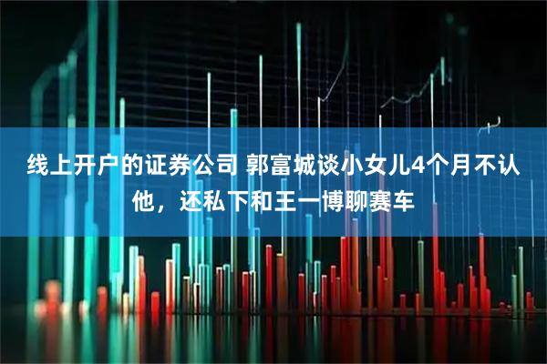 线上开户的证券公司 郭富城谈小女儿4个月不认他，还私下和王一博聊赛车