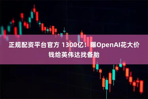 正规配资平台官方 1300亿！曝OpenAI花大价钱给英伟达找备胎