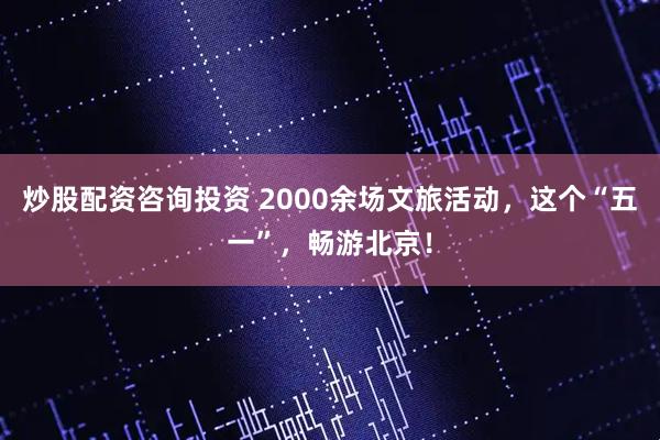 炒股配资咨询投资 2000余场文旅活动，这个“五一”，畅游北京！