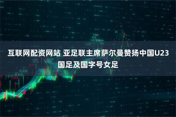 互联网配资网站 亚足联主席萨尔曼赞扬中国U23国足及国字号女足