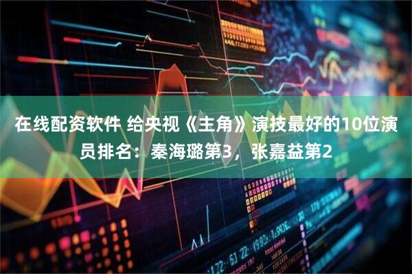 在线配资软件 给央视《主角》演技最好的10位演员排名：秦海璐第3，张嘉益第2