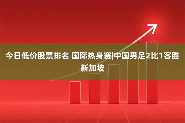 今日低价股票排名 国际热身赛|中国男足2比1客胜新加坡