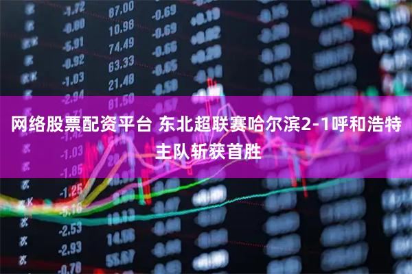 网络股票配资平台 东北超联赛哈尔滨2-1呼和浩特 主队斩获首胜
