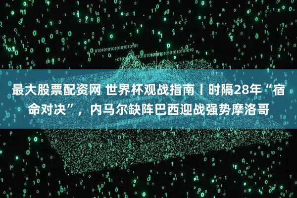最大股票配资网 世界杯观战指南丨时隔28年“宿命对决”，内马尔缺阵巴西迎战强势摩洛哥