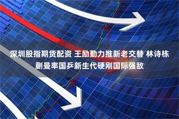深圳股指期货配资 王励勤力推新老交替 林诗栋蒯曼率国乒新生代硬刚国际强敌